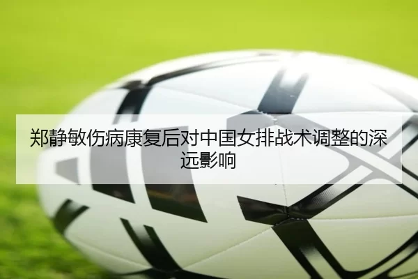 郑静敏伤病康复后对中国女排战术调整的深远影响