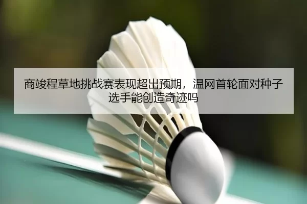 商竣程草地挑战赛表现超出预期，温网首轮面对种子选手能创造奇迹吗
